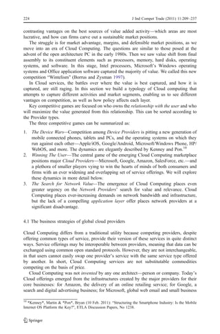 224                                                            J Ind Compet Trade (2011) 11:209–237


contrasting vantages on the best sources of value added activity—which areas are most
lucrative, and how can firms carve out a sustainable market positions.
    The struggle is for market advantage, margins, and defensible market positions, as we
move into an era of Cloud Computing. The questions are similar to those posed at the
advent of the open architecture PC in the early 1980s. Then we saw value shift from final
assembly to its constituent elements such as processors, memory, hard disks, operating
systems, and software. In this stage, Intel processors, Microsoft’s Windows operating
systems and Office application software captured the majority of value. We called this new
competition “Wintelism” (Borrus and Zysman 1997).
    In Cloud services, the battles over where the value is best captured, and how it is
captured, are still raging. In this section we build a typology of Cloud computing that
attempts to capture different activities and market segments, enabling us to see different
vantages on competition, as well as how policy affects each layer.
    Key competitive games are focused on who owns the relationship with the user and who
will maximize the value generated from this relationship. This can be sorted according to
the Provider types.
    The three competitive games can be summarized as:
1. The Device Wars—Competition among Device Providers is pitting a new generation of
   mobile connected phones, tablets and PCs, and the operating systems on which they
   run against each other—Apple/iOS, Google/Android, Microsoft/Windows Phone, HP/
   WebOS, and more. The dynamics are elegantly described by Kenney and Pon.10
2. Winning The User—The central game of the emerging Cloud Computing marketplace
   positions major Cloud Providers—Microsoft, Google, Amazon, SalesForce, etc.—and
   a plethora of smaller players vying to win the hearts of minds of both consumers and
   firms with an ever widening and overlapping set of service offerings. We will explore
   these dynamics in more detail below.
3. The Search for Network Value—The emergence of Cloud Computing places even
   greater urgency on the Network Providers’ search for value and relevance. Cloud
   Computing places ever-increasing demands on network bandwidth and infrastructure,
   but the lack of a compelling application layer offer places network providers at a
   significant disadvantage.


4.1 The business strategies of global cloud providers

Cloud Computing differs from a traditional utility because competing providers, despite
offering common types of service, provide their version of these services in quite distinct
ways. Service offerings may be interoperable between providers, meaning that data can be
exchanged using common open standard protocols. However, they are not interchangeable,
in that users cannot easily swap one provider’s service with the same service type offered
by another. In short, Cloud Computing services are not substitutable commodities
competing on the basis of price.
   Cloud Computing was not invented by any one architect—person or company. Today’s
Cloud offerings emerged from the infrastructures created by the major providers for their
core businesses: for Amazon, the delivery of an online retailing service; for Google, a
search and digital advertising business; for Microsoft, global web email and small business

10
   *Kenney*, Martin & *Pon*, Bryan (10 Feb. 2011): “Structuring the Smartphone Industry: Is the Mobile
Internet OS Platform the Key?”, ETLA Discussion Papers, No 1238.
 