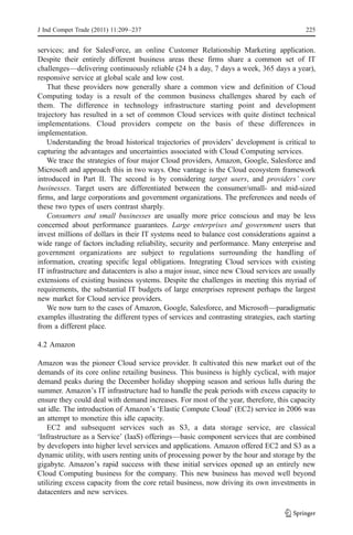 J Ind Compet Trade (2011) 11:209–237                                                       225


services; and for SalesForce, an online Customer Relationship Marketing application.
Despite their entirely different business areas these firms share a common set of IT
challenges—delivering continuously reliable (24 h a day, 7 days a week, 365 days a year),
responsive service at global scale and low cost.
   That these providers now generally share a common view and definition of Cloud
Computing today is a result of the common business challenges shared by each of
them. The difference in technology infrastructure starting point and development
trajectory has resulted in a set of common Cloud services with quite distinct technical
implementations. Cloud providers compete on the basis of these differences in
implementation.
   Understanding the broad historical trajectories of providers’ development is critical to
capturing the advantages and uncertainties associated with Cloud Computing services.
   We trace the strategies of four major Cloud providers, Amazon, Google, Salesforce and
Microsoft and approach this in two ways. One vantage is the Cloud ecosystem framework
introduced in Part II. The second is by considering target users, and providers’ core
businesses. Target users are differentiated between the consumer/small- and mid-sized
firms, and large corporations and government organizations. The preferences and needs of
these two types of users contrast sharply.
   Consumers and small businesses are usually more price conscious and may be less
concerned about performance guarantees. Large enterprises and government users that
invest millions of dollars in their IT systems need to balance cost considerations against a
wide range of factors including reliability, security and performance. Many enterprise and
government organizations are subject to regulations surrounding the handling of
information, creating specific legal obligations. Integrating Cloud services with existing
IT infrastructure and datacenters is also a major issue, since new Cloud services are usually
extensions of existing business systems. Despite the challenges in meeting this myriad of
requirements, the substantial IT budgets of large enterprises represent perhaps the largest
new market for Cloud service providers.
   We now turn to the cases of Amazon, Google, Salesforce, and Microsoft—paradigmatic
examples illustrating the different types of services and contrasting strategies, each starting
from a different place.

4.2 Amazon

Amazon was the pioneer Cloud service provider. It cultivated this new market out of the
demands of its core online retailing business. This business is highly cyclical, with major
demand peaks during the December holiday shopping season and serious lulls during the
summer. Amazon’s IT infrastructure had to handle the peak periods with excess capacity to
ensure they could deal with demand increases. For most of the year, therefore, this capacity
sat idle. The introduction of Amazon’s ‘Elastic Compute Cloud’ (EC2) service in 2006 was
an attempt to monetize this idle capacity.
    EC2 and subsequent services such as S3, a data storage service, are classical
‘Infrastructure as a Service’ (IaaS) offerings—basic component services that are combined
by developers into higher level services and applications. Amazon offered EC2 and S3 as a
dynamic utility, with users renting units of processing power by the hour and storage by the
gigabyte. Amazon’s rapid success with these initial services opened up an entirely new
Cloud Computing business for the company. This new business has moved well beyond
utilizing excess capacity from the core retail business, now driving its own investments in
datacenters and new services.
 