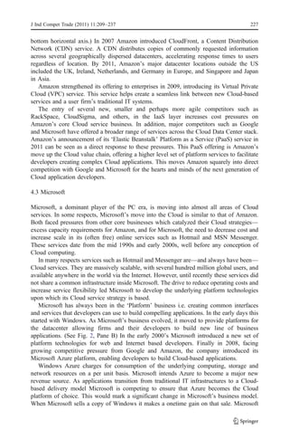 J Ind Compet Trade (2011) 11:209–237                                                     227


bottom horizontal axis.) In 2007 Amazon introduced CloudFront, a Content Distribution
Network (CDN) service. A CDN distributes copies of commonly requested information
across several geographically dispersed datacenters, accelerating response times to users
regardless of location. By 2011, Amazon’s major datacenter locations outside the US
included the UK, Ireland, Netherlands, and Germany in Europe, and Singapore and Japan
in Asia.
   Amazon strengthened its offering to enterprises in 2009, introducing its Virtual Private
Cloud (VPC) service. This service helps create a seamless link between new Cloud-based
services and a user firm’s traditional IT systems.
   The entry of several new, smaller and perhaps more agile competitors such as
RackSpace, CloudSigma, and others, in the IaaS layer increases cost pressures on
Amazon’s core Cloud service business. In addition, major competitors such as Google
and Microsoft have offered a broader range of services across the Cloud Data Center stack.
Amazon’s announcement of its ‘Elastic Beanstalk’ Platform as a Service (PaaS) service in
2011 can be seen as a direct response to these pressures. This PaaS offering is Amazon’s
move up the Cloud value chain, offering a higher level set of platform services to facilitate
developers creating complex Cloud applications. This moves Amazon squarely into direct
competition with Google and Microsoft for the hearts and minds of the next generation of
Cloud application developers.

4.3 Microsoft

Microsoft, a dominant player of the PC era, is moving into almost all areas of Cloud
services. In some respects, Microsoft’s move into the Cloud is similar to that of Amazon.
Both faced pressures from other core businesses which catalyzed their Cloud strategies—
excess capacity requirements for Amazon, and for Microsoft, the need to decrease cost and
increase scale in its (often free) online services such as Hotmail and MSN Messenger.
These services date from the mid 1990s and early 2000s, well before any conception of
Cloud computing.
   In many respects services such as Hotmail and Messenger are—and always have been—
Cloud services. They are massively scalable, with several hundred million global users, and
available anywhere in the world via the Internet. However, until recently these services did
not share a common infrastructure inside Microsoft. The drive to reduce operating costs and
increase service flexibility led Microsoft to develop the underlying platform technologies
upon which its Cloud service strategy is based.
   Microsoft has always been in the ‘Platform’ business i.e. creating common interfaces
and services that developers can use to build compelling applications. In the early days this
started with Windows. As Microsoft’s business evolved, it moved to provide platforms for
the datacenter allowing firms and their developers to build new line of business
applications. (See Fig. 2, Pane B) In the early 2000’s Microsoft introduced a new set of
platform technologies for web and Internet based developers. Finally in 2008, facing
growing competitive pressure from Google and Amazon, the company introduced its
Microsoft Azure platform, enabling developers to build Cloud-based applications.
   Windows Azure charges for consumption of the underlying computing, storage and
network resources on a per unit basis. Microsoft intends Azure to become a major new
revenue source. As applications transition from traditional IT infrastructures to a Cloud-
based delivery model Microsoft is competing to ensure that Azure becomes the Cloud
platform of choice. This would mark a significant change in Microsoft’s business model.
When Microsoft sells a copy of Windows it makes a onetime gain on that sale. Microsoft
 