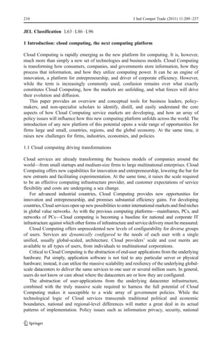 210                                                          J Ind Compet Trade (2011) 11:209–237


JEL Classification L63 . L86 . L96

1 Introduction: cloud computing, the next computing platform

Cloud Computing is rapidly emerging as the new platform for computing. It is, however,
much more than simply a new set of technologies and business models. Cloud Computing
is transforming how consumers, companies, and governments store information, how they
process that information, and how they utilize computing power. It can be an engine of
innovation, a platform for entrepreneurship, and driver of corporate efficiency. However,
while the term is increasingly commonly used, confusion remains over what exactly
constitutes Cloud Computing, how the markets are unfolding, and what forces will drive
their evolution and diffusion.
    This paper provides an overview and conceptual tools for business leaders, policy-
makers, and non-specialist scholars to identify, distill, and easily understand the core
aspects of how Cloud Computing service markets are developing, and how an array of
policy issues will influence how this new computing platform unfolds across the world. The
introduction of any new platform of this potential opens a wide range of opportunities for
firms large and small, countries, regions, and the global economy. At the same time, it
raises new challenges for firms, industries, economies, and policies.

1.1 Cloud computing driving transformations

Cloud services are already transforming the business models of companies around the
world—from small startups and medium-size firms to large multinational enterprises. Cloud
Computing offers new capabilities for innovation and entrepreneurship, lowering the bar for
new entrants and facilitating experimentation. At the same time, it raises the scale required
to be an effective computing infrastructure provider, and customer expectations of service
flexibility and costs are undergoing a sea change.
   For advanced industrial countries, Cloud Computing provides new opportunities for
innovation and entrepreneurship, and promises substantial efficiency gains. For developing
countries, Cloud services open up new possibilities to enter international markets and find niches
in global value networks. As with the previous computing platforms—mainframes, PCs, and
networks of PCs—Cloud computing is becoming a baseline for national and corporate IT
infrastructure against which other forms of infrastructure and service delivery must be measured.
   Cloud Computing offers unprecedented new levels of configurability for diverse groups
of users. Services are dynamically configured to the needs of each user with a single
unified, usually global-scaled, architecture. Cloud providers’ scale and cost merits are
available to all types of users, from individuals to multinational corporations.
   Critical to Cloud Computing is the abstraction of end-user applications from the underlying
hardware. Put simply, application software is not tied to any particular server or physical
hardware; instead, it can utilize the massive scalability and resiliency of the underlying global-
scale datacenters to deliver the same services to one user or several million users. In general,
users do not know or care about where the datacenters are or how they are configured.
   The abstraction of user-applications from the underlying datacenter infrastructure,
combined with the truly massive scale required to harness the full potential of Cloud
Computing makes it susceptible to a wide array of government policies. While the
technological logic of Cloud services transcends traditional political and economic
boundaries, national and regional-level differences will matter a great deal in its actual
patterns of implementation. Policy issues such as information privacy, security, national
 