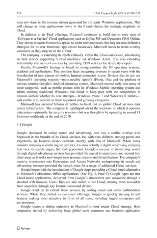228                                                       J Ind Compet Trade (2011) 11:209–237


does not share in the revenue stream generated by 3rd party Windows applications. That
will change as these applications move to the Cloud—hence the strategic emphasis on
Cloud.
    In addition to its PaaS offerings, Microsoft continues to build out its own suite of
‘Software as a Service’ Cloud applications such as Office 365 and Dynamics CRM Online.
They aim to broaden Microsoft’s appeal to wider user audiences, but they are also defensive
strategies for its core traditional application businesses. Microsoft needs to retain existing
customers as they migrate to the Cloud.
    The company is extending its reach vertically within the Cloud datacenter, introducing
an IaaS service supporting ‘virtual machines’ on Windows Azure. It is also extending
horizontally into network services by providing CDN services for Azure developers.
    Finally, Microsoft’s heritage is based its strong position the PC operating systems,
platform and applications. That position faces increasing pressure in recent years with the
introduction of new classes of mobile, Internet connected Access Devices that do not run
Microsoft’s operating systems—most notably Apple’s iPhone, iPad and the plethora of
devices running Google’s Android operating system. Microsoft moved early into many of
these categories, such as mobile phones with its Windows Mobile operating system and
tablets running traditional Windows, but failed to keep pace with the competition. It
remains unclear whether its new attempts—Windows Phone 7 and Windows 8 Tablets—
will enable it to succeed in these important and growing categories.
    Microsoft has invested billions of dollars to build out its global Cloud services data
center infrastructure. The company is tightlipped about the locations in which it operates
datacenters—primarily for security reasons—but was thought to be operating in around 18
locations worldwide at the end of 2010.

4.4 Google

Google, dominant in online search and advertising, now has a similar overlap with
Microsoft in the breadth of its Cloud services, but with very different starting points and
trajectories, its business model contrasts sharply with that of Microsoft. While many
consider company a search engine provider, it is now actually a digital advertising company
that uses its search engine for lead generation. Google’s success in monetizing search
through digital advertising services has provided the capital to experiment and expand into
other areas as it seeks new longer term revenue streams and diversification. The company’s
massive investments into Datacenters and Access Networks underpinning its search and
advertising business provided the launch point for a range of additional Cloud services.
    Google began with the introduction of Google Apps providing a Cloud-based alternative
to Microsoft’s ubiquitous Office applications. (See Fig. 2, Pane C) Google Apps are true
Cloud-based applications, delivered from Google’s datacenters and consumed through a
standard web browser. Users’ files are also stored in the Cloud, making them accessible
from anywhere through any Internet connected device.
    Google went on to extend these services by adding email and other collaboration
services. While they started as consumer offerings, Google is quickly moving to add
features making them attractive to firms of all sizes, including largest enterprises and
governments.
    Google shares a similar trajectory to Microsoft’s more recent Cloud strategy. Both
companies started by delivering large global scale consumer and business application
 