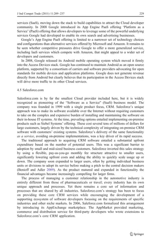 J Ind Compet Trade (2011) 11:209–237                                                     229


services (SaaS), moving down the stack to build capabilities to attract the Cloud developer
community. In 2008 Google introduced its App Engine PaaS offering ‘Platform as a
Service’ (PaaS) offering that allows developers to leverage some of the powerful underlying
services Google had developed to enable its own search and advertising businesses.
   Google’s App Engine PaaS offering is limited to a narrower set of technology choices
and configurations than alternative services offered by Microsoft and Amazon. It remains to
be seen whether competitive pressures drive Google to offer a more generalized service,
including IaaS services which compete with Amazon, that might appeal to a wider set of
developers and customers.
   In 2008, Google released its Android mobile operating system which moved it firmly
into the Access Devices stack. Google has continued to maintain Android as an open source
platform, supported by a consortium of carriers and software providers advocating for open
standards for mobile devices and application platforms. Google does not generate revenue
directly from Android but clearly believes that its participation in the Access Devices stack
will drive more traffic to its other Cloud services.

4.5 Salesforce.com

Salesforce.com is by far the smallest Cloud provider included here, but it is widely
recognized as pioneering of the “Software as a Service” (SaaS) business model. The
company was founded in 1999 with a single product focus, CRM. Salesforce’s unique
approach was to make its software available over the Internet without requiring customers
to take on the complex and expensive burden of installing and maintaining the software on
their in-house IT systems. At the time, prevailing options entailed implementing on-premise
products such as Siebel Systems’ offering. These cost several tens of millions of dollars for
large customers, largely driven by the technical complexity of integrating on-premise CRM
software with customers’ existing systems. Salesforce’s delivery of the same functionality
as a service, avoiding on-premise implementations, was a key driver of its rapid success.
    The traditional approach to acquiring CRM software entailed a substantial upfront
expenditure based on the number of potential users. This was a significant barrier to
adoption by small and mid-sized business customers. Salesforce inverted this sales strategy
by using a flexible, pay-as-you-go monthly fee structure attractive to smaller users,
significantly lowering upfront costs and adding the ability to quickly scale usage up or
down. The company soon expanded to larger users, often by getting individual business
units or divisions to adopt its service before making a pitch to the central decision makers
(Benioff and Adler 2009). As the product matured and expanded in functionality the
financial advantages became increasingly compelling for larger firms.
    The process of managing a customer relationship in the automotive industry is
entirely different from those of pharmaceuticals or travel; every industry has its own
unique approach and processes. Yet there remains a core set of information and
processes that are shared by all industries. Salesforce.com’s strategy has been to focus
on providing these core CRM services while encouraging the development of a
supporting ecosystem of software developers focusing on the requirements of specific
industries and other niche markets. In 2006, Saleforce.com formalized this arrangement
by introducing its AppExchange marketplace. The AppMarket provided marketing,
commerce and distribution service for third-party developers who wrote extensions to
Salesforce.com’s core CRM application.
 
