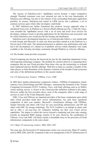 230                                                      J Ind Compet Trade (2011) 11:209–237


    The success of Salesforce.com’s AppMarket service became a major competitive
strength. Potential customers were now attracted not only to the core functionality of
Saleforce.com offerings, but also to the richness of the surrounding third party application
portfolio. In essence, Salesforce.com turned its CRM service into a platform, a set of
common services upon which other developers could build.
    In 2007 Saleforce.com further formalized this platform strategy approach when it
introduced Force.com, its Platform as a Service (PaaS) offering (see Fig. 2, Pane D). Force.
com extended the AppMarket service with a set of tools and lower level services for
developers, making it easier to develop applications for the Salesforce.com ecosystem, and
for which Salesforce.com would provide the hosting and distribution.
    Salesforce.com’s development trajectory as a Cloud provider follows a very similar path
to both Google and Microsoft. In each case these providers started in at the Software as a
Service layer of the stack. The operational pressure to optimize cost, performance and scale
led to the development of a shared set of platform services which ultimately were made
available to the 3rd party developer community through Platform as a Service offerings.

4.6 The broader cloud provider ecosystem

Cloud Computing has become the buzzword de jour for the marketing department of any
self-respecting technology company. The problem for external observes is separating those
companies that are true Cloud providers from those who use the terminology to re-brand
more traditional and less flexible offerings. With this in mind we consider a number of the
other players as both illustration of the dynamic evolution of the broader Cloud ecosystem
and some of the definitional problems in this nascent market.

4.6.1 IT Infrastructure Vendors: VMWare, Cisco, EMC

In 2009 three leading infrastructure component vendors—VMWare (Computation virtual-
ization), Cisco (Networking) and EMC (Storage)—announced the formation of the “Virtual
Computing Environment (VCE)” Coalition. Cisco, with SaaS offerings such as its WebEx
virtual meeting service, is closest to the Cloud provider definition outlined in this paper.
However, unlike the four providers above, none of the companies offers a wide range of
services in each of the Cloud Datacenter layers
   EMC, Cisco and VMware are important providers of the basic components upon which
other Cloud providers build their service infrastructures, but each faces significant
competition in their core markets: Microsoft’s virtualization offerings with VMWare;
Juniper Networks and others with Cisco for core networking infrastructure; and HP and
others with EMC for storage technology. The VCE Coalition is an attempt to attain scale
and to offer a one-stop-shop for companies building out their own Cloud service
capabilities. The degree to which this moves beyond a marketing and joint sales strategy
towards an integrated R&D strategy remains to be seen. However, the combination of
VMware, Cisco and EMC will likely remain a formidable force in the provision of Cloud
infrastructure components in the years ahead.

4.6.2 Major IT outsourcing vendors: IBM, EDS, CDC

Ten years ago, the buzzword in IT infrastructure circles was outsourcing. Major IT vendors
such as IBM, EDS, and CSC competed to take over management of the IT infrastructures of
 