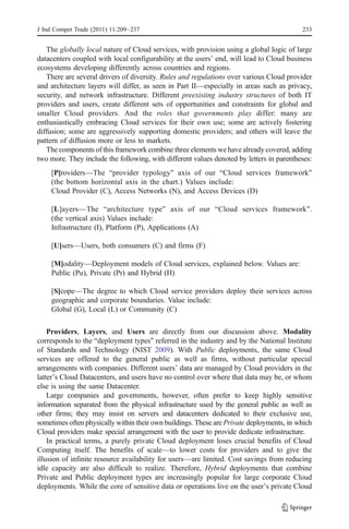 J Ind Compet Trade (2011) 11:209–237                                                      233


   The globally local nature of Cloud services, with provision using a global logic of large
datacenters coupled with local configurability at the users’ end, will lead to Cloud business
ecosystems developing differently across countries and regions.
   There are several drivers of diversity. Rules and regulations over various Cloud provider
and architecture layers will differ, as seen in Part II—especially in areas such as privacy,
security, and network infrastructure. Different preexisting industry structures of both IT
providers and users, create different sets of opportunities and constraints for global and
smaller Cloud providers. And the roles that governments play differ: many are
enthusiastically embracing Cloud services for their own use; some are actively fostering
diffusion; some are aggressively supporting domestic providers; and others will leave the
pattern of diffusion more or less to markets.
   The components of this framework combine three elements we have already covered, adding
two more. They include the following, with different values denoted by letters in parentheses:
    [P]roviders—The “provider typology” axis of our “Cloud services framework”
    (the bottom horizontal axis in the chart.) Values include:
    Cloud Provider (C), Access Networks (N), and Access Devices (D)

    [L]ayers—The “architecture type” axis of our “Cloud services framework”.
    (the vertical axis) Values include:
    Infrastructure (I), Platform (P), Applications (A)

    [U]sers—Users, both consumers (C) and firms (F)

    [M]odality—Deployment models of Cloud services, explained below. Values are:
    Public (Pu), Private (Pr) and Hybrid (H)

    [S]cope—The degree to which Cloud service providers deploy their services across
    geographic and corporate boundaries. Value include:
    Global (G), Local (L) or Community (C)

    Providers, Layers, and Users are directly from our discussion above. Modality
corresponds to the “deployment types” referred in the industry and by the National Institute
of Standards and Technology (NIST 2009). With Public deployments, the same Cloud
services are offered to the general public as well as firms, without particular special
arrangements with companies. Different users’ data are managed by Cloud providers in the
latter’s Cloud Datacenters, and users have no control over where that data may be, or whom
else is using the same Datacenter.
    Large companies and governments, however, often prefer to keep highly sensitive
information separated from the physical infrastructure used by the general public as well as
other firms; they may insist on servers and datacenters dedicated to their exclusive use,
sometimes often physically within their own buildings. These are Private deployments, in which
Cloud providers make special arrangement with the user to provide dedicate infrastructure.
    In practical terms, a purely private Cloud deployment loses crucial benefits of Cloud
Computing itself. The benefits of scale—to lower costs for providers and to give the
illusion of infinite resource availability for users—are limited. Cost savings from reducing
idle capacity are also difficult to realize. Therefore, Hybrid deployments that combine
Private and Public deployment types are increasingly popular for large corporate Cloud
deployments. While the core of sensitive data or operations live on the user’s private Cloud
 
