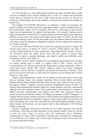 J Ind Compet Trade (2011) 11:209–237                                                       235


   It is clear that there is a clear differentiation between the major providers that are offer
services at multiple layers, toward multiple types of users. IT vendors and specialized
Cloud firms are focused on firm users, while social network services are focused on
consumers. Unsurprisingly, their scope is global—a contrast to the sample case of Japan we
present next.
   The strength of the PLUMS framework is in capturing a variety of ecosystems. We
present a sample case for this exercise by using Japan. Japan is a good example because it is
the second largest market for IT investments after the US, and because it has provided
major growth opportunities for global Cloud providers. For example, Salesforce.com’s
largest revenue driver outside the US is Japan, and the government aggressively adopted its
platform in areas such as the postal system. Japan also has large IT vendors, but they tend
to serve the domestic market. For the past couple years, the Japanese media has been awash
with stories about the disruptions, adaptations required, and new opportunities opened up
by “Cloud Computing.”
   So how does what does PLUMS tell us about the emerging ecosystem in Japan? We
include major players in Japan’s IT sector to provide a broad picture: the major IT
vendors catering primarily to large corporations; telecommunications carriers; consum-
ers electronics firms; the online service firms that have grown to become large
presences in Japan’s corporate landscape; and Japan’s sizable and profitable social
networking services. (See Table 2).
   The picture we get is quite revealing. Few are expanding beyond their stack, and they
are mostly staying local to Japan. IT vendors such as NEC, Fujitsu, and NTT
Communications, are offering mostly private deployments to large corporations. There is
some doubt about whether their “Cloud” solutions employ true Cloud Computing
architecture, with the illusion of scalability and dynamic provisioning of resources. They
are not moving into Networks or Access Devices, and they are not offering their services
abroad in a large scale.
   Japanese telecommunications carriers are not directly moving into access devices, but
they are working closely with consumer electronics firms to create tablets and mobile
handsets that are closely bundled with their online services. Their scale, however, is local to
the Japanese market.11 Japanese consumer electronics manufacturers (along with NEC and
Fujitsu) long dominated the domestic market for cellular handsets with their sophisticated
offerings, but were confined to Japan. Their market shares were assaulted by a tsunami of
iPhone, and later Android-based smart phones since 2008. They responses, however,
remain focused on the domestic market, with Sharp even naming its tablet “Galapagos”—a
common label for Japan’s mobile ecosystem in which isolation from global markets led to a
sophisticated but distinctive evolutionary trajectory. Japan’s major online services firms and
social networking sites, which have succeeded more than their global counterparts such as
eBay, Google, and Facebook, are also largely local in their deployment, with offerings
limited to Japanese.
   Overall, a significant observation is that there are few major Japanese firms moving
to Platforms. Those that are limit themselves to the Japanese market. None are moving
to offer the entire range of services types and architecture layers. Therefore,
unfortunately for Japan, unlike automobiles, machine tools, and high tech components,
we are unlikely to see anytime soon a broad surge of Japanese Cloud services firms that
go beyond specialized niches.


11
     For more on Japan’s IT ecosystem, see Kushida (2011).
 