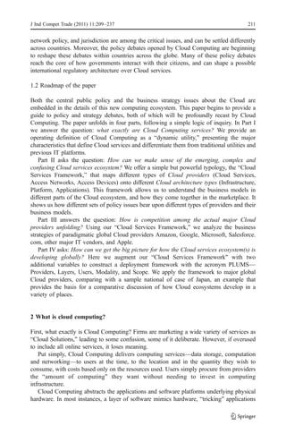 J Ind Compet Trade (2011) 11:209–237                                                        211


network policy, and jurisdiction are among the critical issues, and can be settled differently
across countries. Moreover, the policy debates opened by Cloud Computing are beginning
to reshape these debates within countries across the globe. Many of these policy debates
reach the core of how governments interact with their citizens, and can shape a possible
international regulatory architecture over Cloud services.

1.2 Roadmap of the paper

Both the central public policy and the business strategy issues about the Cloud are
embedded in the details of this new computing ecosystem. This paper begins to provide a
guide to policy and strategy debates, both of which will be profoundly recast by Cloud
Computing. The paper unfolds in four parts, following a simple logic of inquiry. In Part I
we answer the question: what exactly are Cloud Computing services? We provide an
operating definition of Cloud Computing as a “dynamic utility,” presenting the major
characteristics that define Cloud services and differentiate them from traditional utilities and
previous IT platforms.
    Part II asks the question: How can we make sense of the emerging, complex and
confusing Cloud services ecosystem? We offer a simple but powerful typology, the “Cloud
Services Framework,” that maps different types of Cloud providers (Cloud Services,
Access Networks, Access Devices) onto different Cloud architecture types (Infrastructure,
Platform, Applications). This framework allows us to understand the business models in
different parts of the Cloud ecosystem, and how they come together in the marketplace. It
shows us how different sets of policy issues bear upon different types of providers and their
business models.
    Part III answers the question: How is competition among the actual major Cloud
providers unfolding? Using our “Cloud Services Framework,” we analyze the business
strategies of paradigmatic global Cloud providers Amazon, Google, Microsoft, Salesforce.
com, other major IT vendors, and Apple.
    Part IV asks: How can we get the big picture for how the Cloud services ecosystem(s) is
developing globally? Here we augment our “Cloud Services Framework” with two
additional variables to construct a deployment framework with the acronym PLUMS—
Providers, Layers, Users, Modality, and Scope. We apply the framework to major global
Cloud providers, comparing with a sample national of case of Japan, an example that
provides the basis for a comparative discussion of how Cloud ecosystems develop in a
variety of places.


2 What is cloud computing?

First, what exactly is Cloud Computing? Firms are marketing a wide variety of services as
“Cloud Solutions,” leading to some confusion, some of it deliberate. However, if overused
to include all online services, it loses meaning.
   Put simply, Cloud Computing delivers computing services—data storage, computation
and networking—to users at the time, to the location and in the quantity they wish to
consume, with costs based only on the resources used. Users simply procure from providers
the “amount of computing” they want without needing to invest in computing
infrastructure.
   Cloud Computing abstracts the applications and software platforms underlying physical
hardware. In most instances, a layer of software mimics hardware, “tricking” applications
 