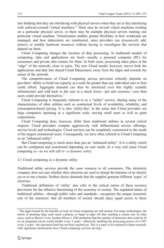 212                                                                 J Ind Compet Trade (2011) 11:209–237


into thinking that they are interfacing with physical servers when they are in fact interfacing
with software-created “virtual machines.” There may be several virtual machines residing
on a particular physical server, or there may be multiple physical servers running one
particular virtual machine. Virtualization enables greater flexibility in how workloads are
managed, and how datacenters are constructed, since providers can dynamically add,
remove or modify hardware resources without having to reconfigure the services that
depend on them.
   Cloud Computing changes the location of data processing. In traditional models of
computing, data and applications are local—usually a personal computer (PC) for
consumers and private data centers for firms. In both cases, processing takes place at the
“edge” of the network, close to users. The new Cloud model, however, moves both the
applications and data into shared Cloud Datacenters, away from the edges and towards the
center of the network.
   The competitiveness of Cloud Computing service provision critically depends on
providers’ ability to build out capacity at a scale far greater than any individual user or firm
could afford. Aggregate demand can then be amortized over this highly scalable
infrastructure and sold back to the user at a much lower—per unit resource—cost than
users could provide themselves.1
   Cloud Computing is frequently referred to as a “utility” service, sharing many of the
characteristics of other utilities such as contractual levels of availability, reliability, and
consumption-based pricing. It is also ‘utility-like’ in the sense that Cloud providers are
large companies operating at a significant scale, serving small users as well as giant
corporations.
   Cloud Computing does, however, differ from traditional utilities in several critical
respects. Cloud providers compete aggressively with differentiated service offerings,
service levels and technologies. Cloud services can be completely customized to the needs
of the largest commercial users. Consequently, we have often referred to Cloud Computing
as an “enhanced utility”.
   But Cloud computing is much more than just an “enhanced utility”. It is a utility which
can be configured and customized depending on user needs. In a very real sense Cloud
computing is—as we will call it—a dynamic utility.

2.1 Cloud computing as a dynamic utility

Traditional utility services provide the same resource to all consumers. The electricity
company does not care whether their electrons are used to charge the batteries of an electric
car or to run a heater. Neither choice demands that the supplier generate different ‘types’ of
electrons.
   Traditional definitions of ‘utility’ also refer to the critical nature of these resource
provisions for the effective functioning of the economy or society. The regulated nature of
traditional utilities—through public rules and standards—recognizes the unique economic
role of the resources: that all members of society should enjoy equal access to these


1
  The upper bound for the benefits of scale in Cloud computing are still unclear. For many technologies, the
merits of attaining large scale reach a plateau, or begin to taper off after reaching a certain size. In other
cases, such as Moore’s Law, Gordon Moore’s 1965 prediction that the number of transistors that could be fit
on an integrated circuit would double every 2 years—effectively doubling the processing power of a CPU
every 2 years—the maximum limit has not been reached yet. This is a topic to be explored in future research,
with significant ramifications how Cloud computing services develop.
 