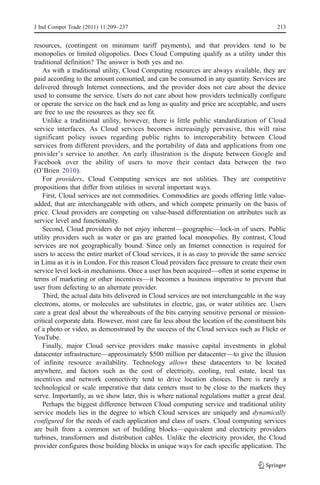 J Ind Compet Trade (2011) 11:209–237                                                       213


resources, (contingent on minimum tariff payments), and that providers tend to be
monopolies or limited oligopolies. Does Cloud Computing qualify as a utility under this
traditional definition? The answer is both yes and no.
    As with a traditional utility, Cloud Computing resources are always available, they are
paid according to the amount consumed, and can be consumed in any quantity. Services are
delivered through Internet connections, and the provider does not care about the device
used to consume the service. Users do not care about how providers technically configure
or operate the service on the back end as long as quality and price are acceptable, and users
are free to use the resources as they see fit.
    Unlike a traditional utility, however, there is little public standardization of Cloud
service interfaces. As Cloud services becomes increasingly pervasive, this will raise
significant policy issues regarding public rights to interoperability between Cloud
services from different providers, and the portability of data and applications from one
provider’s service to another. An early illustration is the dispute between Google and
Facebook over the ability of users to move their contact data between the two
(O’Brien 2010).
    For providers, Cloud Computing services are not utilities. They are competitive
propositions that differ from utilities in several important ways.
    First, Cloud services are not commodities. Commodities are goods offering little value-
added, that are interchangeable with others, and which compete primarily on the basis of
price. Cloud providers are competing on value-based differentiation on attributes such as
service level and functionality.
    Second, Cloud providers do not enjoy inherent—geographic—lock-in of users. Public
utility providers such as water or gas are granted local monopolies. By contrast, Cloud
services are not geographically bound. Since only an Internet connection is required for
users to access the entire market of Cloud services, it is as easy to provide the same service
in Lima as it is in London. For this reason Cloud providers face pressure to create their own
service level lock-in mechanisms. Once a user has been acquired—often at some expense in
terms of marketing or other incentives—it becomes a business imperative to prevent that
user from defecting to an alternate provider.
    Third, the actual data bits delivered in Cloud services are not interchangeable in the way
electrons, atoms, or molecules are substitutes in electric, gas, or water utilities are. Users
care a great deal about the whereabouts of the bits carrying sensitive personal or mission-
critical corporate data. However, most care far less about the location of the constituent bits
of a photo or video, as demonstrated by the success of the Cloud services such as Flickr or
YouTube.
    Finally, major Cloud service providers make massive capital investments in global
datacenter infrastructure—approximately $500 million per datacenter—to give the illusion
of infinite resource availability. Technology allows these datacenters to be located
anywhere, and factors such as the cost of electricity, cooling, real estate, local tax
incentives and network connectivity tend to drive location choices. There is rarely a
technological or scale imperative that data centers must to be close to the markets they
serve. Importantly, as we show later, this is where national regulations matter a great deal.
    Perhaps the biggest difference between Cloud computing service and traditional utility
service models lies in the degree to which Cloud services are uniquely and dynamically
configured for the needs of each application and class of users. Cloud computing services
are built from a common set of building blocks—equivalent and electricity providers
turbines, transformers and distribution cables. Unlike the electricity provider, the Cloud
provider configures those building blocks in unique ways for each specific application. The
 