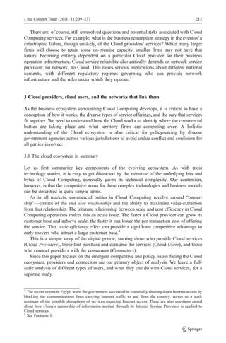 J Ind Compet Trade (2011) 11:209–237                                                                   215


   There are, of course, still unresolved questions and potential risks associated with Cloud
Computing services. For example, what is the business resumption strategy in the event of a
catastrophic failure, though unlikely, of the Cloud providers’ services? While many larger
firms will choose to retain some on-premise capacity, smaller firms may not have that
luxury, becoming entirely dependent on a particular Cloud provider for their business
operation infrastructure. Cloud service reliability also critically depends on network service
provision; no network, no Cloud. This raises serious implications about different national
contexts, with different regulatory regimes governing who can provide network
infrastructure and the rules under which they operate.3


3 Cloud providers, cloud users, and the networks that link them

As the business ecosystem surrounding Cloud Computing develops, it is critical to have a
conception of how it works, the diverse types of service offerings, and the way that services
fit together. We need to understand how the Cloud works to identify where the commercial
battles are taking place and what territory firms are competing over. A holistic
understanding of the Cloud ecosystem is also critical for policymaking by diverse
government agencies across various jurisdictions to avoid undue conflict and confusion for
all parties involved.

3.1 The cloud ecosystem in summary

Let us first summarize key components of the evolving ecosystem. As with most
technology stories, it is easy to get distracted by the minutiae of the underlying bits and
bytes of Cloud Computing, especially given its technical complexity. Our contention,
however, is that the competitive arena for these complex technologies and business models
can be described in quite simple terms.
   As in all markets, commercial battles in Cloud Computing revolve around “owner-
ship”—control of the end user relationship and the ability to maximize value-extraction
from that relationship. The intimate relationship between scale and cost efficiency in Cloud
Computing operations makes this an acute issue. The faster a Cloud provider can grow its
customer base and achieve scale, the faster it can lower the per transaction cost of offering
the service. This scale efficiency effect can provide a significant competitive advantage to
early movers who attract a large customer base.4
   This is a simple story of the digital prairie, starring those who provide Cloud services
(Cloud Providers), those that purchase and consume the services (Cloud Users), and those
who connect providers with the consumers (Connectors).
   Since this paper focuses on the emergent competitive and policy issues facing the Cloud
ecosystem, providers and connectors are our primary object of analysis. We leave a full-
scale analysis of different types of users, and what they can do with Cloud services, for a
separate study.


3
  The recent events in Egypt, when the government succeeded in essentially shutting down Internet access by
blocking the communications lines carrying Internet traffic to and from the country, serves as a stark
reminder of the possible disruptions of services requiring Internet access. There are also questions raised
about how China’s censorship of information applied through its Internet Service Providers is applied to
Cloud services.
4
  See Footnote 1.
 