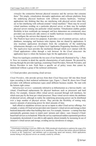 J Ind Compet Trade (2011) 11:209–237                                                                       217


   virtualize the connection between physical resources and the services that consume
   them.5 Put simply, virtualization decouples applications and software platforms from
   the underlying physical hardware with software mimics hardware, “tricking”
   applications into thinking that they are interfacing with physical servers when they
   are in fact interfacing with software-created “virtual machines.” There may be several
   virtual machines residing on a particular physical server, or there may be multiple
   physical servers running one particular virtual machine. Virtualization enables greater
   flexibility in how workloads are managed, and how datacenters are constructed, since
   providers can dynamically add, remove or modify hardware resources without having
   to reconfigure the services that depend on them.
2. The Platform layer serves two purposes. It provides a set of common services, such as
   databases, messaging, and business rules engines, that are shared by applications. It
   also insulates application developers from the complexity of the underlying
   infrastructure through a set of higher level Application Programing Interfaces (APIs).
3. The Application layer provides the mechanism through which users interact with the
   Cloud applications—often through a web browser. In the Cloud datacenter the
   application layer is where the business logic for the application is run.
   These two typologies constitute the two axes of our framework illustrated in Fig. 1, Pane
A. Now we examine in detail the specific characteristics of each element. We proceed by
moving through the provider typology, examining Cloud Providers, Network Providers, and
Device Providers in turn. Each faces a specific set of policy issues that cannot be
understood without a grasp of the technical architecture.

3.2 Cloud providers: provisioning cloud services

Cloud Providers, who provide services from their Cloud Datacenter fall into three broad
types according to their technical architecture type. Figure 1, Panel B, shows how Cloud
providers with different architecture types entail different business models. We start with
the bottom right corner.
    Infrastructure services—commonly referred to as Infrastructure as a Service (IaaS)—are
virtual, Cloud-based replacements for physical hardware such as processors and hard
drives. For example, Amazon offers virtual servers accessed through web interfaces, for
which users pay by the hour per virtual processor. These virtual servers mimic the attributes
of physical servers, although in reality the underlying processing power can be distributed
over a large number of physical servers. They provide the flexibility of renting truly
massive amounts of processing power for short amounts of time.
    IaaS offered as standalone services can act as inputs to other Cloud service offerings. For
example, a variety of Cloud service providers rent Amazon’s virtual servers and storage as their
backend datacenter rather than building their own. For example, Animoto—a startup firm that
automatically generates music to match users’ pictures and videos—uses Amazon’s Cloud-
based IaaS services as its backend. When the service experienced sudden exponential growth as
its popularity skyrocketed, it was able to add capacity almost instantly by increasing its use of
Amazon’s virtual servers and storage, avoiding service slowdowns or outages.


5
  Virtualization technology is not new. IBM in the 1960s introduced virtualization to optimize the usage of its
servers, enabling multiple software contexts on its mainframes. The software that mimics physical hardware
is known as the “hypervisor,” and attributes such as processing speed and memory, which applications
assume belong to the physical servers are actually created by software.
 