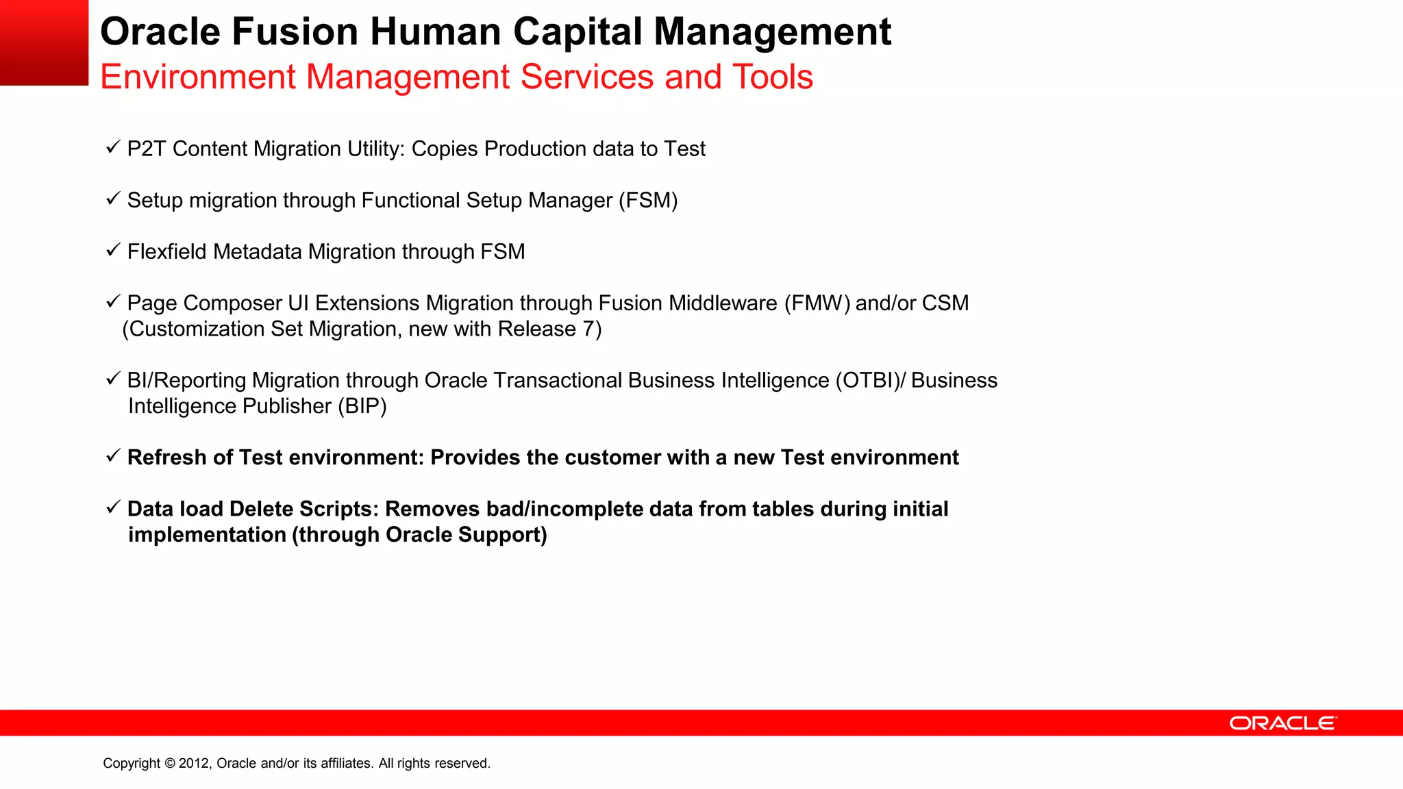 Copyright © 2012, Oracle and/or its affiliates. All rights reserved.
Oracle Fusion Human Capital Management
Environment Management Services and Tools
 P2T Content Migration Utility: Copies Production data to Test
 Setup migration through Functional Setup Manager (FSM)
 Flexfield Metadata Migration through FSM
 Page Composer UI Extensions Migration through Fusion Middleware (FMW) and/or CSM
(Customization Set Migration, new with Release 7)
 BI/Reporting Migration through Oracle Transactional Business Intelligence (OTBI)/ Business
Intelligence Publisher (BIP)
 Refresh of Test environment: Provides the customer with a new Test environment
 Data load Delete Scripts: Removes bad/incomplete data from tables during initial
implementation (through Oracle Support)
 