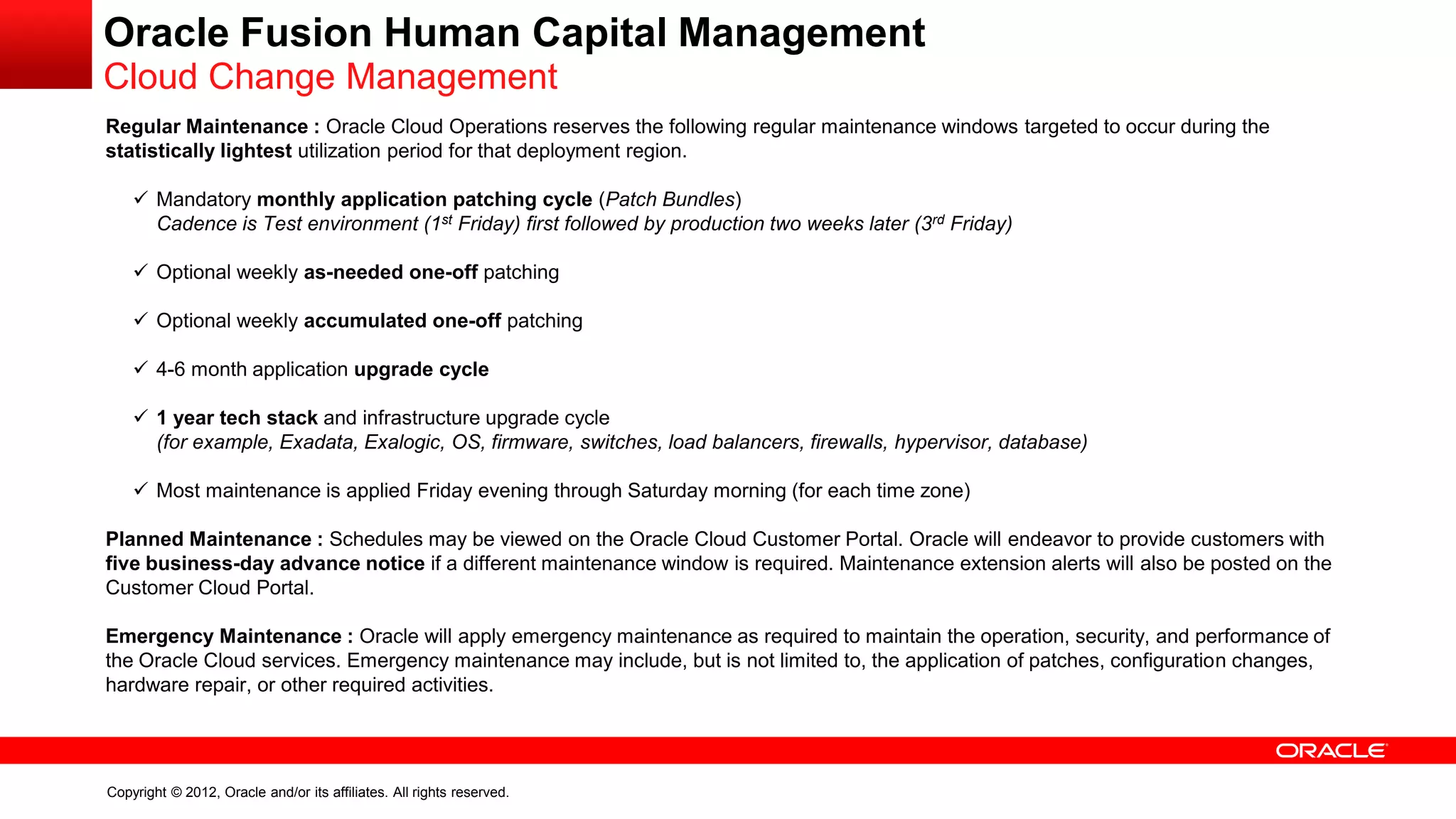 Copyright © 2012, Oracle and/or its affiliates. All rights reserved.
Oracle Fusion Human Capital Management
Cloud Change Management
Regular Maintenance : Oracle Cloud Operations reserves the following regular maintenance windows targeted to occur during the
statistically lightest utilization period for that deployment region.
 Mandatory monthly application patching cycle (Patch Bundles)
Cadence is Test environment (1st Friday) first followed by production two weeks later (3rd Friday)
 Optional weekly as-needed one-off patching
 Optional weekly accumulated one-off patching
 4-6 month application upgrade cycle
 1 year tech stack and infrastructure upgrade cycle
(for example, Exadata, Exalogic, OS, firmware, switches, load balancers, firewalls, hypervisor, database)
 Most maintenance is applied Friday evening through Saturday morning (for each time zone)
Planned Maintenance : Schedules may be viewed on the Oracle Cloud Customer Portal. Oracle will endeavor to provide customers with
five business-day advance notice if a different maintenance window is required. Maintenance extension alerts will also be posted on the
Customer Cloud Portal.
Emergency Maintenance : Oracle will apply emergency maintenance as required to maintain the operation, security, and performance of
the Oracle Cloud services. Emergency maintenance may include, but is not limited to, the application of patches, configuration changes,
hardware repair, or other required activities.
 