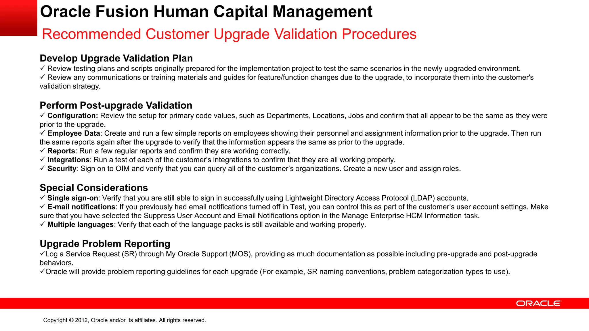 Copyright © 2012, Oracle and/or its affiliates. All rights reserved.
Oracle Fusion Human Capital Management
Recommended Customer Upgrade Validation Procedures
Develop Upgrade Validation Plan
 Review testing plans and scripts originally prepared for the implementation project to test the same scenarios in the newly upgraded environment.
 Review any communications or training materials and guides for feature/function changes due to the upgrade, to incorporate them into the customer's
validation strategy.
Perform Post-upgrade Validation
 Configuration: Review the setup for primary code values, such as Departments, Locations, Jobs and confirm that all appear to be the same as they were
prior to the upgrade.
 Employee Data: Create and run a few simple reports on employees showing their personnel and assignment information prior to the upgrade. Then run
the same reports again after the upgrade to verify that the information appears the same as prior to the upgrade.
 Reports: Run a few regular reports and confirm they are working correctly.
 Integrations: Run a test of each of the customer's integrations to confirm that they are all working properly.
 Security: Sign on to OIM and verify that you can query all of the customer’s organizations. Create a new user and assign roles.
Special Considerations
 Single sign-on: Verify that you are still able to sign in successfully using Lightweight Directory Access Protocol (LDAP) accounts.
 E-mail notifications: If you previously had email notifications turned off in Test, you can control this as part of the customer’s user account settings. Make
sure that you have selected the Suppress User Account and Email Notifications option in the Manage Enterprise HCM Information task.
 Multiple languages: Verify that each of the language packs is still available and working properly.
Upgrade Problem Reporting
Log a Service Request (SR) through My Oracle Support (MOS), providing as much documentation as possible including pre-upgrade and post-upgrade
behaviors.
Oracle will provide problem reporting guidelines for each upgrade (For example, SR naming conventions, problem categorization types to use).
 