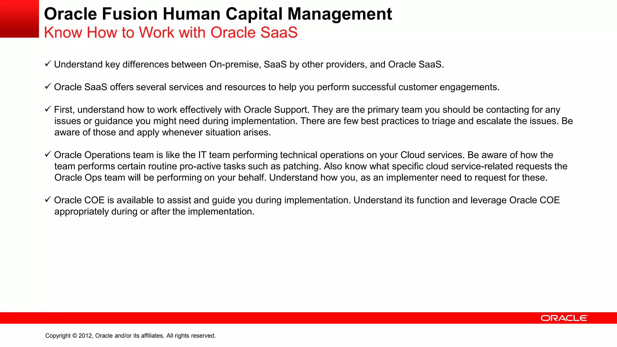 Copyright © 2012, Oracle and/or its affiliates. All rights reserved.
Oracle Fusion Human Capital Management
Know How to Work with Oracle SaaS
 Understand key differences between On-premise, SaaS by other providers, and Oracle SaaS.
 Oracle SaaS offers several services and resources to help you perform successful customer engagements.
 First, understand how to work effectively with Oracle Support. They are the primary team you should be contacting for any
issues or guidance you might need during implementation. There are few best practices to triage and escalate the issues. Be
aware of those and apply whenever situation arises.
 Oracle Operations team is like the IT team performing technical operations on your Cloud services. Be aware of how the
team performs certain routine pro-active tasks such as patching. Also know what specific cloud service-related requests the
Oracle Ops team will be performing on your behalf. Understand how you, as an implementer need to request for these.
 Oracle COE is available to assist and guide you during implementation. Understand its function and leverage Oracle COE
appropriately during or after the implementation.
 