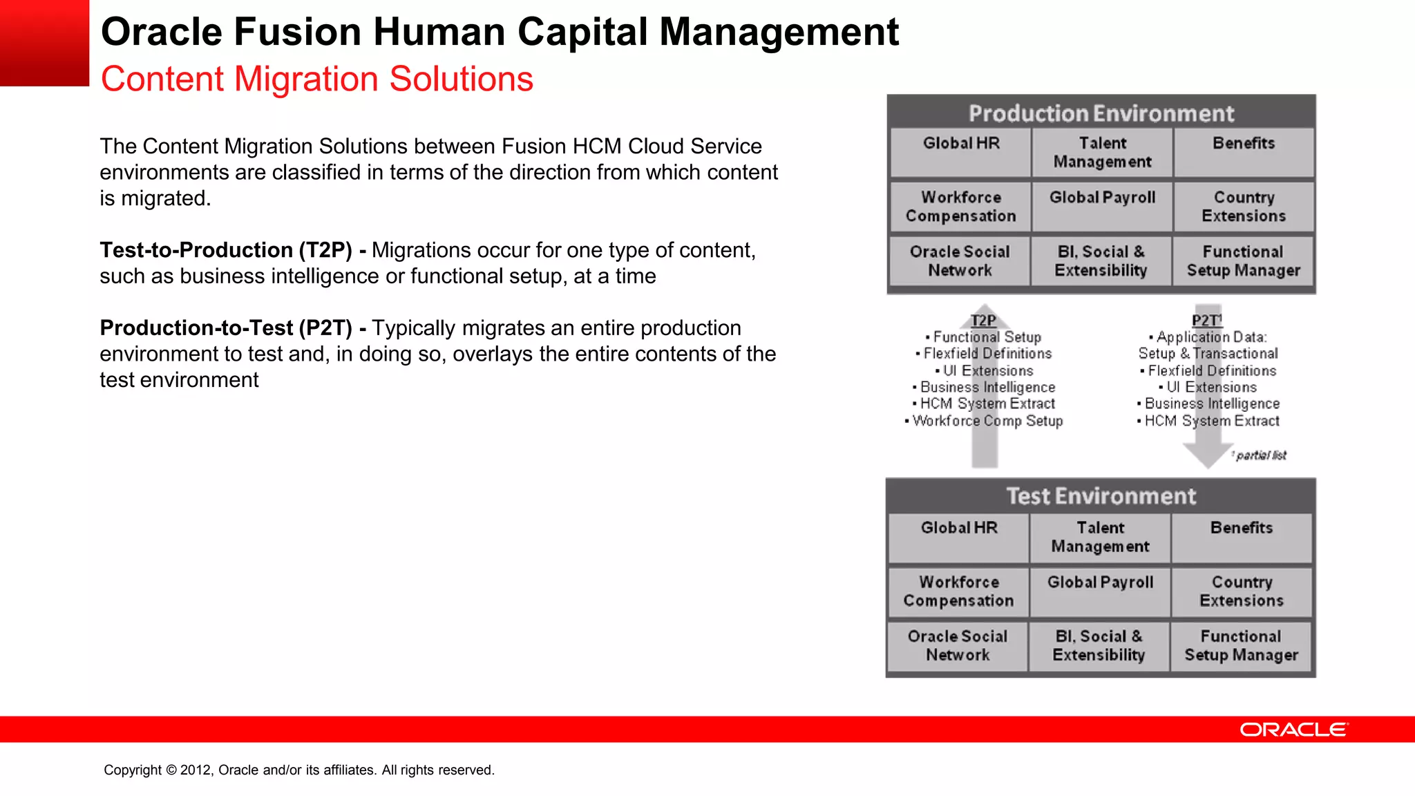 Copyright © 2012, Oracle and/or its affiliates. All rights reserved.
Oracle Fusion Human Capital Management
Content Migration Solutions
The Content Migration Solutions between Fusion HCM Cloud Service
environments are classified in terms of the direction from which content
is migrated.
Test-to-Production (T2P) - Migrations occur for one type of content,
such as business intelligence or functional setup, at a time
Production-to-Test (P2T) - Typically migrates an entire production
environment to test and, in doing so, overlays the entire contents of the
test environment
 