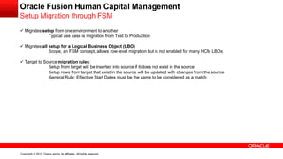 Copyright © 2012, Oracle and/or its affiliates. All rights reserved.
Oracle Fusion Human Capital Management
Setup Migration through FSM
 Migrates setup from one environment to another
Typical use case is migration from Test to Production
 Migrates all setup for a Logical Business Object (LBO)
Scope, an FSM concept, allows row-level migration but is not enabled for many HCM LBOs
 Target to Source migration rules:
Setup from target will be inserted into source if it does not exist in the source
Setup rows from target that exist in the source will be updated with changes from the source
General Rule: Effective Start Dates must be the same to be considered as a match
 