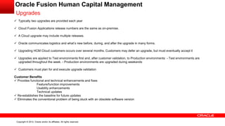 Copyright © 2012, Oracle and/or its affiliates. All rights reserved.
Oracle Fusion Human Capital Management
Upgrades
 Typically two upgrades are provided each year
 Cloud Fusion Applications release numbers are the same as on-premise.
 A Cloud upgrade may include multiple releases.
 Oracle communicates logistics and what’s new before, during, and after the upgrade in many forms.
 Upgrading HCM Cloud customers occurs over several months. Customers may defer an upgrade, but must eventually accept it
 Upgrades are applied to Test environments first and, after customer validation, to Production environments: - Test environments are
upgraded throughout the week. - Production environments are upgraded during weekends
 Customers must plan for and execute upgrade validation
Customer Benefits
 Provides functional and technical enhancements and fixes
Feature/function improvements
Usability enhancements
Technical updates
 Re-establishes the baseline for future updates
 Eliminates the conventional problem of being stuck with an obsolete software version
 