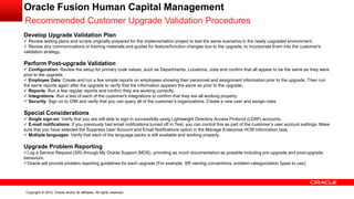 Copyright © 2012, Oracle and/or its affiliates. All rights reserved.
Oracle Fusion Human Capital Management
Recommended Customer Upgrade Validation Procedures
Develop Upgrade Validation Plan
 Review testing plans and scripts originally prepared for the implementation project to test the same scenarios in the newly upgraded environment.
 Review any communications or training materials and guides for feature/function changes due to the upgrade, to incorporate them into the customer's
validation strategy.
Perform Post-upgrade Validation
 Configuration: Review the setup for primary code values, such as Departments, Locations, Jobs and confirm that all appear to be the same as they were
prior to the upgrade.
 Employee Data: Create and run a few simple reports on employees showing their personnel and assignment information prior to the upgrade. Then run
the same reports again after the upgrade to verify that the information appears the same as prior to the upgrade.
 Reports: Run a few regular reports and confirm they are working correctly.
 Integrations: Run a test of each of the customer's integrations to confirm that they are all working properly.
 Security: Sign on to OIM and verify that you can query all of the customer’s organizations. Create a new user and assign roles.
Special Considerations
 Single sign-on: Verify that you are still able to sign in successfully using Lightweight Directory Access Protocol (LDAP) accounts.
 E-mail notifications: If you previously had email notifications turned off in Test, you can control this as part of the customer’s user account settings. Make
sure that you have selected the Suppress User Account and Email Notifications option in the Manage Enterprise HCM Information task.
 Multiple languages: Verify that each of the language packs is still available and working properly.
Upgrade Problem Reporting
Log a Service Request (SR) through My Oracle Support (MOS), providing as much documentation as possible including pre-upgrade and post-upgrade
behaviors.
Oracle will provide problem reporting guidelines for each upgrade (For example, SR naming conventions, problem categorization types to use).
 