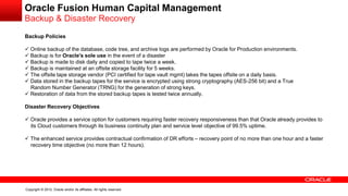 Copyright © 2012, Oracle and/or its affiliates. All rights reserved.
Oracle Fusion Human Capital Management
Backup & Disaster Recovery
Backup Policies
 Online backup of the database, code tree, and archive logs are performed by Oracle for Production environments.
 Backup is for Oracle's sole use in the event of a disaster
 Backup is made to disk daily and copied to tape twice a week.
 Backup is maintained at an offsite storage facility for 5 weeks.
 The offsite tape storage vendor (PCI certified for tape vault mgmt) takes the tapes offsite on a daily basis.
 Data stored in the backup tapes for the service is encrypted using strong cryptography (AES-256 bit) and a True
Random Number Generator (TRNG) for the generation of strong keys.
 Restoration of data from the stored backup tapes is tested twice annually.
Disaster Recovery Objectives
 Oracle provides a service option for customers requiring faster recovery responsiveness than that Oracle already provides to
its Cloud customers through its business continuity plan and service level objective of 99.5% uptime.
 The enhanced service provides contractual confirmation of DR efforts – recovery point of no more than one hour and a faster
recovery time objective (no more than 12 hours).
 