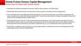 Copyright © 2012, Oracle and/or its affiliates. All rights reserved.
Oracle Fusion Human Capital Management
Know How to Work with Oracle SaaS
 Understand key differences between On-premise, SaaS by other providers, and Oracle SaaS.
 Oracle SaaS offers several services and resources to help you perform successful customer engagements.
 First, understand how to work effectively with Oracle Support. They are the primary team you should be contacting for any
issues or guidance you might need during implementation. There are few best practices to triage and escalate the issues. Be
aware of those and apply whenever situation arises.
 Oracle Operations team is like the IT team performing technical operations on your Cloud services. Be aware of how the
team performs certain routine pro-active tasks such as patching. Also know what specific cloud service-related requests the
Oracle Ops team will be performing on your behalf. Understand how you, as an implementer need to request for these.
 Oracle COE is available to assist and guide you during implementation. Understand its function and leverage Oracle COE
appropriately during or after the implementation.
 