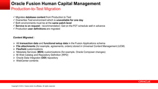 Copyright © 2012, Oracle and/or its affiliates. All rights reserved.
Oracle Fusion Human Capital Management
Production-to-Test Migration
 Migrates database content from Production to Test
 Overwrites Test environment which is unavailable for one day
 Both environments must be at the same patch level
 Service is on request - recommendation: Get on the P2T schedule well in advance
 Production user definitions are migrated
Content Migrated :
 All transaction data and functional setup data in the Fusion Applications schema
 File attachments (for example, agreements, orders) stored in Universal Content Management (UCM)
 Flexfield customizations
 Metadata Services (MDS) customizations (for example, Oracle Composer changes)
 BI Web Catalog and Repository Definition (RPD)
 Oracle Data Integrator (ODI) repository
 WebCenter contents
 