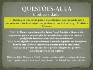 1 – Infere por que razão para a manutenção dos ecossistemas é
importante a acção de alguns organismos dos Reino Fungi, Protista e
                              Monera

   Tópico 1: Alguns organismos dos Reino Fungi, Protista e Monera são
  importantes para a manutenção dos ecossistemas dado que ocupam a
              posição de decompositores (microconsumidores)
Tópico 2: Isto significa que transformam a matéria orgânica em inorgânica
      ficando esta última disponível novamente para os produtores.
    Tópico 3: São por isso responsáveis pela reciclagem dos produtos
                       mineralizados/ciclo da matéria.

 Nota: no Reino Monera e Protista podem também existir seres fotossintéticos,
 logo capazes de produzir matéria orgânica, completando-se assim um ciclo!
 