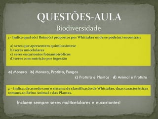 3 - Indica qual o(s) Reino(s) propostos por Whittaker onde se pode(m) encontrar:

 a) seres que apresentem quimiossíntese
 b) seres unicelulares
 c) seres eucariontes fotoautotróficos
 d) seres com nutrição por ingestão


a) Monera b) Monera, Protista, Fungos
                                   c) Protista e Plantas d) Animal e Protista

4 – Indica, de acordo com o sistema de classificação de Whittaker, duas características
comuns ao Reino Animal e das Plantas.

     Incluem sempre seres multicelulares e eucariontes!
 