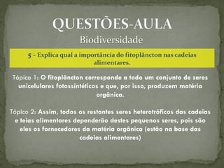 5 – Explica qual a importância do fitoplâncton nas cadeias
                            alimentares.

Tópico 1: O fitoplâncton corresponde a todo um conjunto de seres
  unicelulares fotossintéticos e que, por isso, produzem matéria
                             orgânica.

Tópico 2: Assim, todos os restantes seres heterotróficos das cadeias
  e teias alimentares dependerão destes pequenos seres, pois são
    eles os fornecedores da matéria orgânica (estão na base das
                        cadeias alimentares)
 