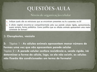 2: Cloroplastos, vacúolo

3: Tópico 1 - As células animais apresentam menor número de
formas uma vez que não apresentam parede celular
Tópico 2 – A parede celular confere resistência e, sendo rígida, irá
determinar a forma da célula, logo, se ela não existir, as células
não ficarão tão condicionadas em termo de formato!
 