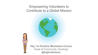 Hej, I’m Kristine Michelsen-Correa
Head of Community, Duolingo
@hejkristinemc
Empowering Volunteers to
Contribute to a Global Mission
 