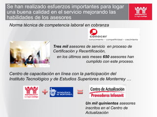 Se han realizado esfuerzos importantes para logar
una buena calidad en el servicio mejorando las
habilidades de los asesores
 Norma técnica de competencia laboral en cobranza



                      Tres mil asesores de servicio en proceso de
                      Certificación y Recertificación,
                        en los últimos seis meses 650 asesores han
                                         cumplido con este proceso.


 Centro de capacitación en línea con la participación del
 Instituto Tecnológico y de Estudios Superiores de Monterrey …




                                        Un mil quinientos asesores
                                        inscritos en el Centro de
                                        Actualización
 