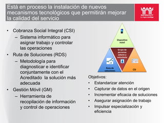 Está en proceso la instalación de nuevos
mecanismos tecnológicos que permitirán mejorar
la calidad del servicio

• Cobranza Social Integral (CSI)
   – Sistema informático para                           Dispositivo
     asignar trabajo y controlar                           móvil

     las operaciones                                    Grupo de
                                                         personas
• Ruta de Soluciones (RDS)                               selecto y
                                                        entusiasta

   – Metodología para
     diagnosticar e identificar             Ruta de
                                                                      CSI
                                           soluciones
     conjuntamente con el
     Acreditado la solución más    Objetivos:
     adecuada                      • Estandarizar atención
• Gestión Móvil (GM)               • Capturar de datos en el origen
   – Herramienta de                • Incrementar eficacia de soluciones
     recopilación de información   • Asegurar asignación de trabajo
     y control de operaciones      • Impulsar especialización y
                                      eficiencia
 
