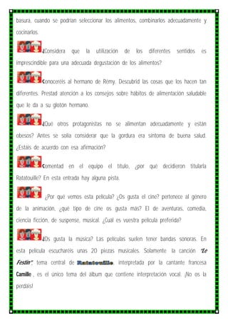 basura, cuando se podrían seleccionar los alimentos, combinarlos adecuadamente y
cocinarlos.
¿Considera que la utilización de los diferentes sentidos es
imprescindible para una adecuada degustación de los alimentos?
Conoceréis al hermano de Rémy. Descubrid las cosas que los hacen tan
diferentes. Prestad atención a los consejos sobre hábitos de alimentación saludable
que le da a su glotón hermano.
¿Qué otros protagonistas no se alimentan adecuadamente y están
obesos? Antes se solía considerar que la gordura era síntoma de buena salud.
¿Estáis de acuerdo con esa afirmación?
Comentad en el equipo el título, ¿por qué decidieron titularla
Ratatouille? En esta entrada hay alguna pista.
¿Por qué vemos esta película? ¿Os gusta el cine? pertenece al género
de la animación, ¿qué tipo de cine os gusta más? El de aventuras, comedia,
ciencia ficción, de suspense, musical. ¿Cuál es vuestra película preferida?
¿Os gusta la música? Las películas suelen tener bandas sonoras. En
esta película escucharéis unas 20 piezas musicales. Solamente la canción “Le
Festin”, tema central de , interpretada por la cantante francesa
Camille , es el único tema del álbum que contiene interpretación vocal. ¡No os la
perdáis!
 