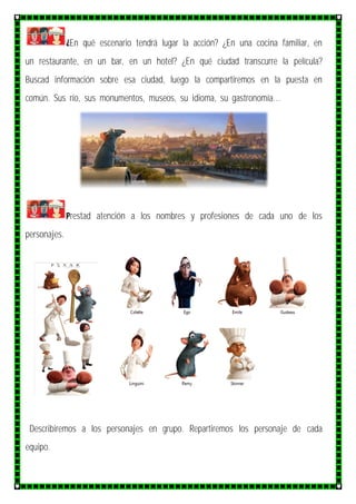 ¿En qué escenario tendrá lugar la acción? ¿En una cocina familiar, en
un restaurante, en un bar, en un hotel? ¿En qué ciudad transcurre la película?
Buscad información sobre esa ciudad, luego la compartiremos en la puesta en
común. Sus río, sus monumentos, museos, su idioma, su gastronomía…
Prestad atención a los nombres y profesiones de cada uno de los
personajes.
Describiremos a los personajes en grupo. Repartiremos los personaje de cada
equipo.
 