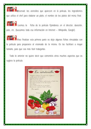 Observad: los utensilios que aparecen en la película, los ingredientes
que utiliza el chef para elaborar un plato, el nombre de los platos del menú final.
Leemos la ficha de la película fijándonos en el director, duración,
país, etc. (buscamos toda esa información en Internet – Wikipedia, Google).
Para finalizar esta primera parte os dejo algunas fichas vinculadas con
la película para prepararos al visionado de la misma. Os las facilitaré a mayor
tamaño, para que sea más fácil trabajarlas.
Todo lo anterior no quiere decir que comentéis otros muchos aspectos que os
sugiera la película.
 