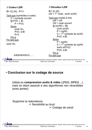 ˆ Codeur LZW 
ID = {Ci,Wi} , P=∅ 
Tant que (symboles à coder) 
C = symbole suivant 
Si P⊕C ∈ ID 
P = P⊕C 
Sinon 
sortir WP 
P⊕C Æ ID 
P=C 
Fin si 
Fin tant que 
sortir WP 
ˆ Décodeur LZW 
ID = {Ci,Wi} 
cW = 1er code ; sortir s(cW) 
Tant que (codes à lire) 
pW = cW 
cW = code suivant 
Si (s(cW) ∈ ID) 
sortir s(cW) 
P = s(pW) 
C = 1er symbole de s(cW) 
P⊕C Æ ID 
Sinon 
P = s(pW) 
C = 1er symbole de s(pW) 
sortir s(P⊕C) 
P⊕C Æ ID 
Fin si 
ABBABABAC.... Fin tant que 
Dpt. Génie Electrique Théorie de l ’information T. Grenier 38 
• Conclusion sur le codage de source 
Utilisé en compression audio & vidéo (JPEG, MPEG ...) 
mais en étant associé à des algorithmes non réversibles 
(avec pertes) 
Supprime la redondance 
Ö Sensibilité au bruit 
Ö Codage de canal 
Dpt. Génie Electrique Théorie de l ’information T. Grenier 39 
