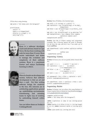 Healthy Code
February - 2015
14
Krishna: Now, I’ll define a few function types.
val split = (s: String) => s.split(“ “)
val capitalize = (ws: Array[String]) => ws.map(_.
toUpperCase)
val filter = (ws: Array[String]) => ws.filter(_.size
<= 3)
val join = (ws: Array[String]) => ws mkString “n”
val seqCapitalized = join compose filter compose
capitalize compose split
seqCapitalized (words)
Krishna: Just like in Clojure nesting and composition
examples, this is flowing against the grain of thought.
Let me have the cake and eat it too. I can make use of
Scala’s andThen.
val seqAndThened = split andThen capitalize andThen
filter
andThen join
seqAndThened (words)
Sequencing - Groovy
Krishna: In Groovy too, one can quickly define closures like
this.
def split = { s -> s.split(‘ ‘) as List }
def capitalize = { ws -> ws.collect
{ it.toUpperCase() } }
def filter = { ws -> ws.findAll
{ it.length() <= 3 } }
def join = { ws -> ws.join(‘n’) }
def seqComposed = join << filter << capitalize << split
println (seqComposed(sentence))
def seqAndThened = split >> capitalize >> filter >> join
println (seqAndThened(sentence))
Sequencing - Racket
Brahma: In Racket, one can achieve this using Rackjure (a
Clojure inspired ideas in Racket by Greg Hendershott,http://
www.greghendershott.com/rackjure).
(require racket/string)
(define s “All mimsy were the borogoves”)
(define (capitalize s) (map (λ (w) (string-upcase
w)) s))
(define (words<=3 s) (filter (λ (w) (<= (string-length
w) 3)) s)) (define (sentence->words s) (string-split
s))
(define (join-words ws) (string-join ws))
Ryan is a software developer,
coach and advisor, based in Cape
Town. He has been working with
code for more than 15 years. Ryan
assists individuals and teams
to manage the evolution and
complexity of their software
systems. Ryan is a passionate
learner and enjoys facilitating
learning in others.
Dhavalahands-ondeveloperand
mentor, believes that software
development is first an art and
then a craft. For him writing
software brings his creativity
to the fore. His interests are in
architecting applications ground
up, estabilishing environments,
transitioning and orienting
teams to Agile way of working
by embedding himself within
teams.
You can follow them on Twitter @
CodeJugalbandi
I’ll first show using chaining.
val words = “all mimsy were the borogoves”
println(words
.split(“ “)
.map(w => w.toUpperCase)
.filter(w => w.length <= 3)
.mkString(“n”))
 