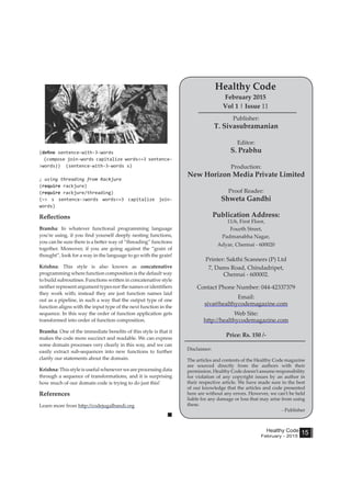 Healthy Code
February - 2015
15
(define sentence-with-3-words
(compose join-words capitalize words<=3 sentence-
>words)) (sentence-with-3-words s)
; using threading from Rackjure
(require rackjure)
(require rackjure/threading)
(~> s sentence->words words<=3 capitalize join-
words)
Reflections
Bramha: In whatever functional programming language
you’re using, if you find yourself deeply nesting functions,
you can be sure there is a better way of “threading” functions
together. Moreover, if you are going against the “grain of
thought”, look for a way in the language to go with the grain!
Krishna: This style is also known as concatenative
programming where function composition is the default way
to build subroutines. Functions written in concatenative style
neither represent argument types nor the names or identifiers
they work with; instead they are just function names laid
out as a pipeline, in such a way that the output type of one
function aligns with the input type of the next function in the
sequence. In this way the order of function application gets
transformed into order of function composition.
Bramha: One of the immediate benefits of this style is that it
makes the code more succinct and readable. We can express
some domain processes very clearly in this way, and we can
easily extract sub-sequences into new functions to further
clarify our statements about the domain.
Krishna:Thisstyle is useful wheneverwe areprocessingdata
through a sequence of transformations, and it is surprising
how much of our domain code is trying to do just this!
References
Learn more from http://codejugalbandi.org
Publisher:
T. Sivasubramanian
Editor:
S. Prabhu
Production:
New Horizon Media Private Limited
Proof Reader:
Shweta Gandhi
Publication Address:
11/6, First Floor,
Fourth Street,
Padmanabha Nagar,
Adyar, Chennai - 600020
Printer: Sakthi Scanners (P) Ltd
7, Dams Road, Chindadripet,
Chennai - 600002.
Contact Phone Number: 044-42337379
Email:
siva@healthycodemagazine.com
Web Site:
http://healthycodemagazine.com
Price: Rs. 150 /-
Healthy Code
February 2015
Vol 1 | Issue 11
Disclaimer:
The articles and contents of the Healthy Code magazine
are sourced directly from the authors with their
permission. Healthy Code doesn’t assume responsibility
for violation of any copyright issues by an author in
their respective article. We have made sure to the best
of our knowledge that the articles and code presented
here are without any errors. However, we can’t be held
liable for any damage or loss that may arise from using
these.
- Publisher
 