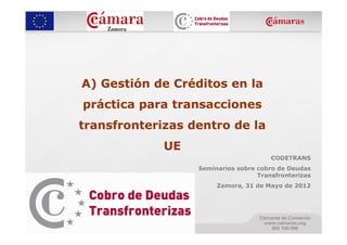 A) Gestión de Créditos en la
práctica para transacciones
transfronterizas dentro de la
             UE
                                       CODETRANS
                  Seminarios sobre cobro de Deudas
                                   Transfronterizas
                       Zamora, 31 de Mayo de 2012
 