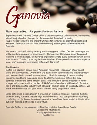 More than coffee… It’s perfection in an instant!
Expertly roasted, Ganovia Coffee offers a taste experience unlike any you’ve ever had.
More than just coffee, the spectacular aroma is infused with amazing
“Super Foods” known to the ancient Chinese for centuries as promoting health and
wellness. Transport back in time, and discover just how good coffee can be with
Ganovia.

We have a passion for living healthy and having great coffee. Our hot beverages are
unlike anything you’ve ever experienced. Our gourmet blends are expertly roasted
featuring a well-balanced, full-flavored experience where every sip finishes with divine
smoothness. This isn’t your regular instant coffee. From powerful extracts to superior
taste, you’re going to love having coffee with Ganovia!

The Market –
Coffee is a staple in almost every American household – it is a part of our social
fabric and daily routine. Over half of US adults drink coffee daily and the percentage
has been on the increase for many years. US adults average 3.1 cups per day.
Economic conditions may cause some to alter their choice of coffee, but they
continue to enjoy the same amount daily. The amount of coffee prepared ‘in home’
is expected to rise, and the number of $4-A-Cup coffee shops will level off. America
has a $40 billion coffee industry with almost $14 billion spent on ‘specialty coffee’. We
drank 146 billion cups last year with ¾ of them being prepared at home.

Since coffee has a strong flavor, it provides an excellent means of masking the bitter
tastes of many nutrients that are high in anti-oxidants. You can partake of your daily
comforting cup (or two or three) and gleam the benefits of these added nutrients with-
out even making a difference in your ritual.

Ganovia Coffee is our ‘designer’ coffee that contains three Super Foods:
                               Ganoderma Mushrooms
                                Cordyceps Mushrooms
                                      Goji Berries
 