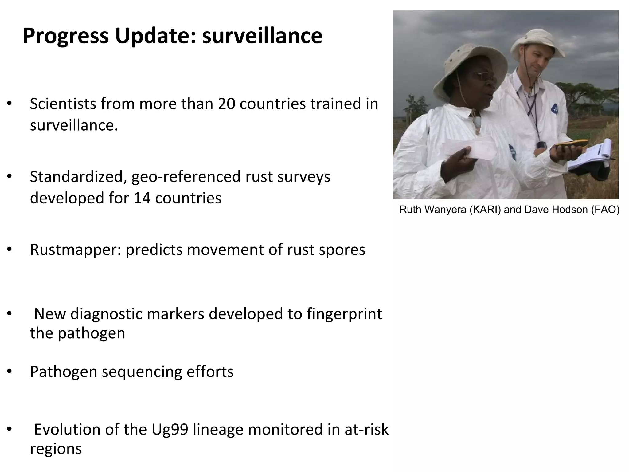 Scientists from more than 20 countries trained in surveillance. Standardized, geo-referenced rust surveys developed for 14 countries Rustmapper: predicts movement of rust spores New diagnostic markers developed to fingerprint the pathogen Pathogen sequencing efforts Evolution of the Ug99 lineage monitored in at-risk regions Progress Update: surveillance  Ruth Wanyera (KARI) and Dave Hodson (FAO) 