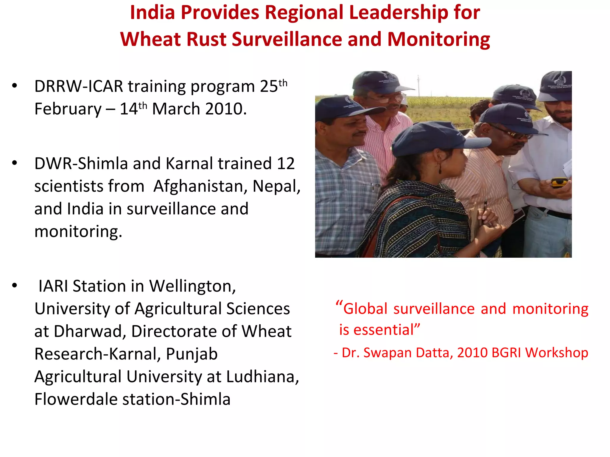 India Provides Regional Leadership for  Wheat Rust Surveillance and Monitoring   DRRW-ICAR training program  25 th  February – 14 th  March 2010. DWR-Shimla and Karnal trained 12 scientists from  Afghanistan, Nepal, and India in surveillance and monitoring. IARI Station in Wellington, University of Agricultural Sciences at Dharwad, Directorate of Wheat Research-Karnal, Punjab Agricultural University at Ludhiana, Flowerdale station-Shimla  “ Global surveillance and monitoring is essential” - Dr. Swapan Datta, 2010 BGRI Workshop 