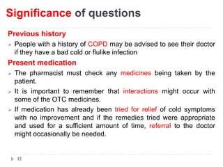 Significance of questions
Previous history
 People with a history of COPD may be advised to see their doctor
if they have a bad cold or flulike infection
Present medication
 The pharmacist must check any medicines being taken by the
patient.
 It is important to remember that interactions might occur with
some of the OTC medicines.
 If medication has already been tried for relief of cold symptoms
with no improvement and if the remedies tried were appropriate
and used for a sufficient amount of time, referral to the doctor
might occasionally be needed.
12
 