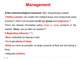 Management
15
A-Non pharmacological measures: Non -drug therapy include:
1-Saline solution can soothe the irritated tissue and moisturized nasal
mucosa (4). And it can be given to all age group and pregnancy (1).
There are already formulated saline drops or spray products in the
market: Dose: use as often as needed (5).
2-Regarding influenza (1, 5):
-Rest, preferably by staying in bed.
-Try to get plenty of sleep.
-Drink as much as possible, as large amounts of fluid are lost during a
fever.
-Adequate nutrition.
 