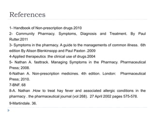 References
1- Handbook of Non-prescription drugs.2010
2- Community Pharmacy. Symptoms, Diagnosis and Treatment. By Paul
Rutter.2011
3- Symptoms in the pharmacy. A guide to the managements of common illness. 6th
edition By Alison Blenkinsopp and Paul Paxton .2009
4-Applied therapeutics :the clinical use of drugs.2004
5- Nathan A. fasttrack. Managing Symptoms in the Pharmacy. Pharmaceutical
Press; 2008.
6-Nathan A. Non-prescription medicines. 4th edition. London: Pharmaceutical
Press; 2010.
7-BNF. 68
8-A. Nathan .How to treat hay fever and associated allergic conditions in the
pharmacy . the pharmaceutical journal (vol 268). 27 April 2002 pages 575-578.
9-Martindale. 36.
 