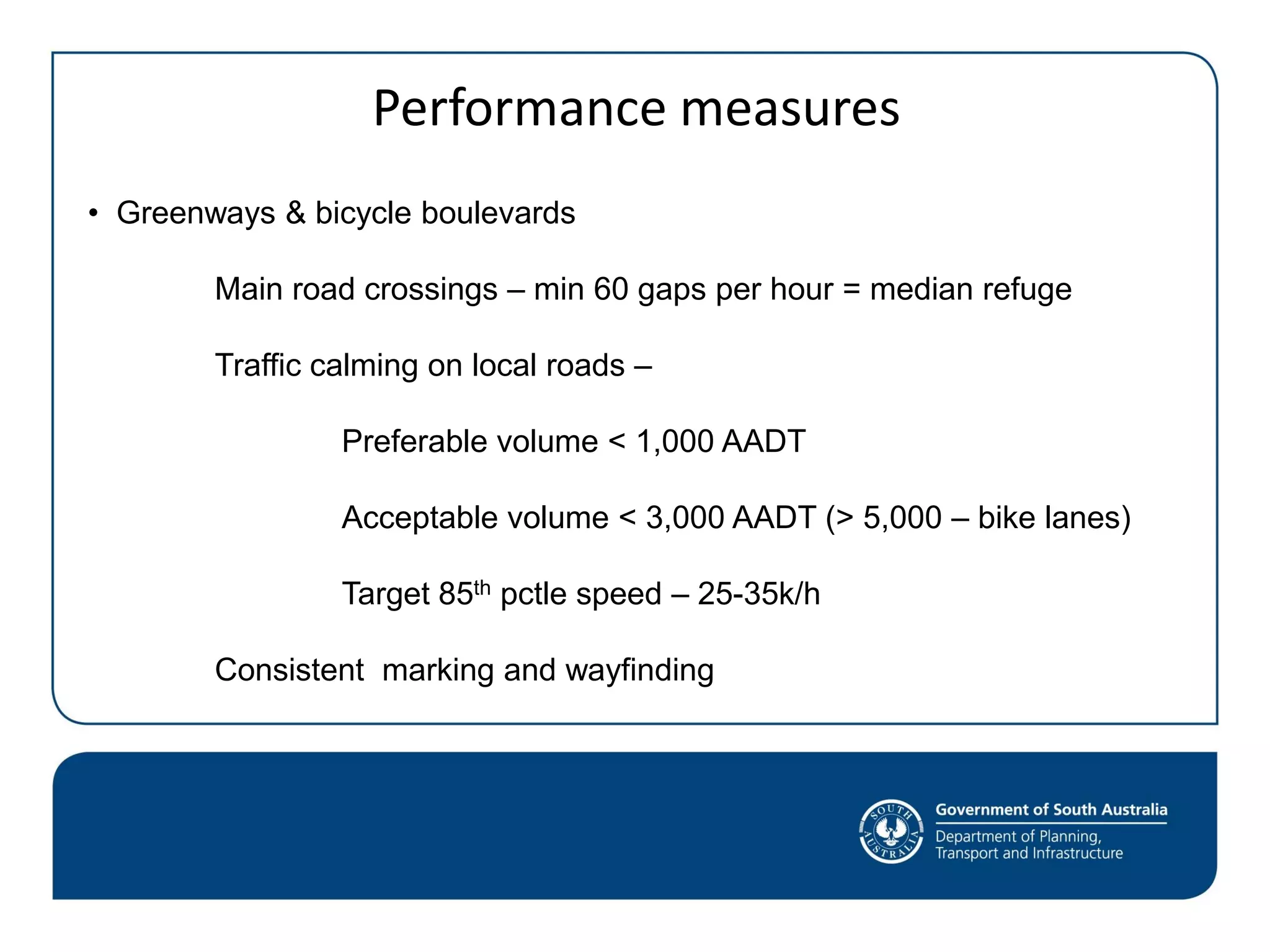 Performance measures
• Greenways & bicycle boulevards
Main road crossings – min 60 gaps per hour = median refuge
Traffic calming on local roads –
Preferable volume < 1,000 AADT
Acceptable volume < 3,000 AADT (> 5,000 – bike lanes)
Target 85th pctle speed – 25-35k/h
Consistent marking and wayfinding
