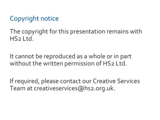 Copyright notice
The copyright for this presentation remains with
HS2 Ltd.
It cannot be reproduced as a whole or in part
without the written permission of HS2 Ltd.
If required, please contact our Creative Services
Team at creativeservices@hs2.org.uk.
 