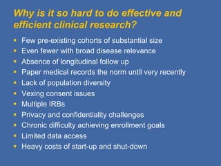 Why is it so hard to do effective and
efficient clinical research?
§    Few pre-existing cohorts of substantial size
§    Even fewer with broad disease relevance
§    Absence of longitudinal follow up
§    Paper medical records the norm until very recently
§    Lack of population diversity
§    Vexing consent issues
§    Multiple IRBs
§    Privacy and confidentiality challenges
§    Chronic difficulty achieving enrollment goals
§    Limited data access
§    Heavy costs of start-up and shut-down
 