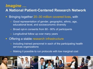 Imagine …
A National Patient-Centered Research Network
§  Bringing together 20–30 million covered lives, with
   –  Good representation of gender, geographic, ethnic, age,
      educational level, and socioeconomic diversity
   –  Broad opt-in consents from 80 - 90% of participants
   –  Longitudinal follow up over many years

§  Offering a stable research infrastructure
   –  Including trained personnel in each of the participating health
      services organizations
   –  Making it possible to run protocols with low marginal cost
 