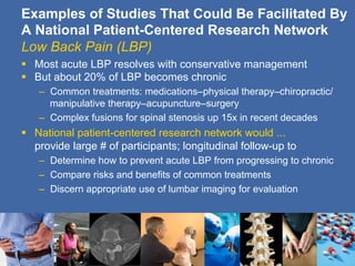 Examples of Studies That Could Be Facilitated By
A National Patient-Centered Research Network
Low Back Pain (LBP)
§  Most acute LBP resolves with conservative management
§  But about 20% of LBP becomes chronic
    –  Common treatments: medications–physical therapy–chiropractic/
       manipulative therapy–acupuncture–surgery
    –  Complex fusions for spinal stenosis up 15x in recent decades
§  National patient-centered research network would ...
    provide large # of participants; longitudinal follow-up to
    –  Determine how to prevent acute LBP from progressing to chronic
    –  Compare risks and benefits of common treatments
    –  Discern appropriate use of lumbar imaging for evaluation
 